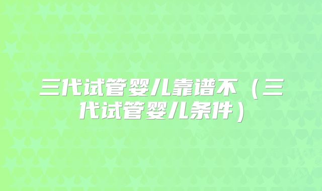 三代试管婴儿靠谱不(三代试管婴儿条件)