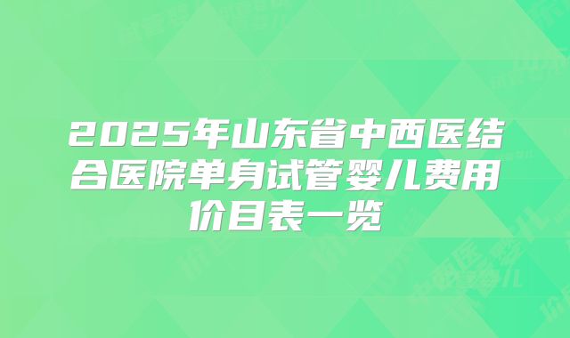 2025年山东省中西医结合医院单身试管婴儿费用价目表一览
