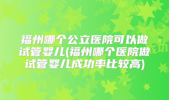 福州哪个公立医院可以做试管婴儿(福州哪个医院做试管婴儿成功率比较高)