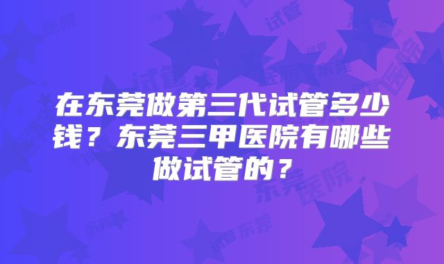 在东莞做第三代试管多少钱？东莞三甲医院有哪些做试管的？