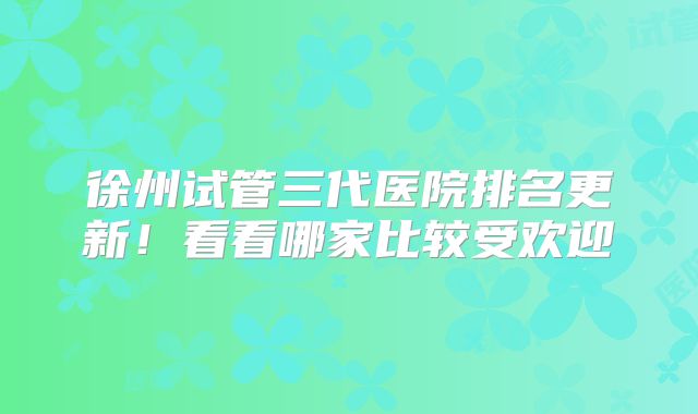 徐州试管三代医院排名更新！看看哪家比较受欢迎