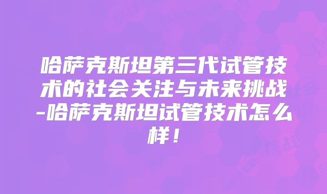 哈萨克斯坦第三代试管技术的社会关注与未来挑战-哈萨克斯坦试管技术怎么样！