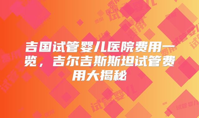 吉国试管婴儿医院费用一览,吉尔吉斯斯坦试管费用大揭秘