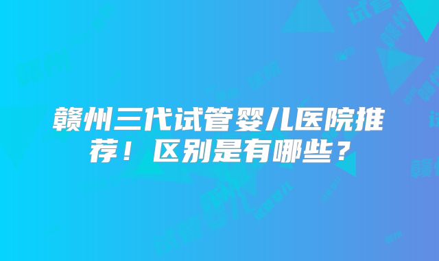 赣州三代试管婴儿医院推荐！区别是有哪些？