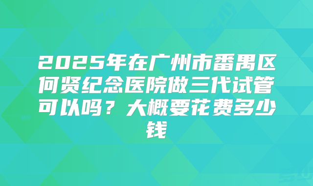 2025年在广州市番禺区何贤纪念医院做三代试管可以吗?大概要花费多少钱