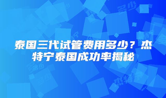 泰国三代试管费用多少？杰特宁泰国成功率揭秘