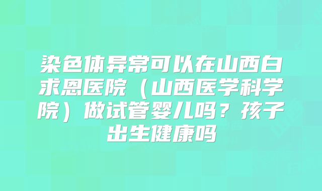 染色体异常可以在山西白求恩医院(山西医学科学院)做试管婴儿吗?孩子出生健康吗