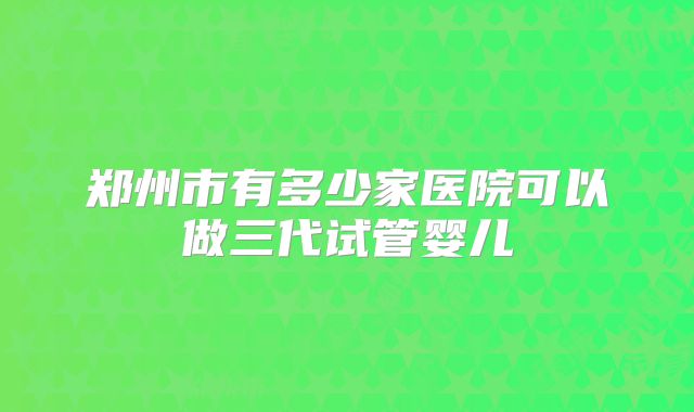 郑州市有多少家医院可以做三代试管婴儿