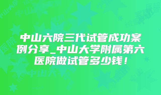 中山六院三代试管成功案例分享_中山大学附属第六医院做试管多少钱!