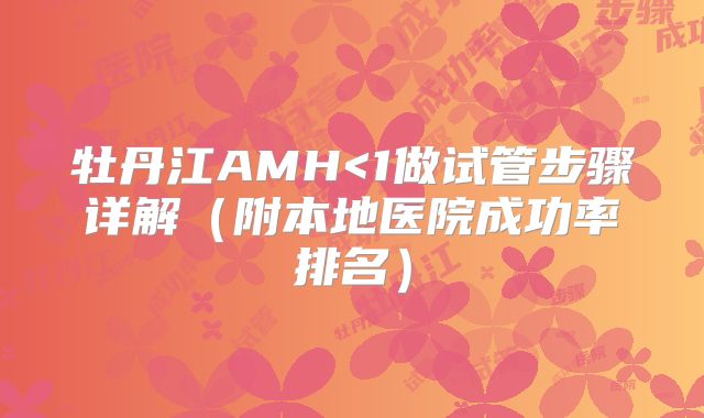牡丹江AMH<1做试管步骤详解（附本地医院成功率排名）