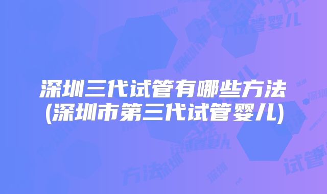 深圳三代试管有哪些方法(深圳市第三代试管婴儿)