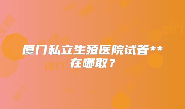 厦门私立生殖医院试管**在哪取？