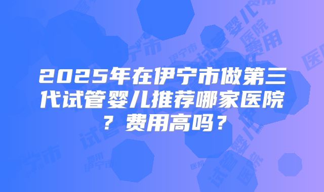 2025年在伊宁市做第三代试管婴儿推荐哪家医院？费用高吗？