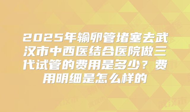 2025年输卵管堵塞去武汉市中西医结合医院做三代试管的费用是多少?费用明细是怎么样的