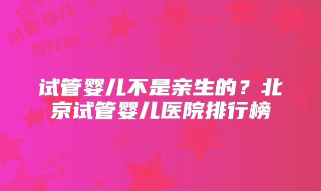 试管婴儿不是亲生的？北京试管婴儿医院排行榜