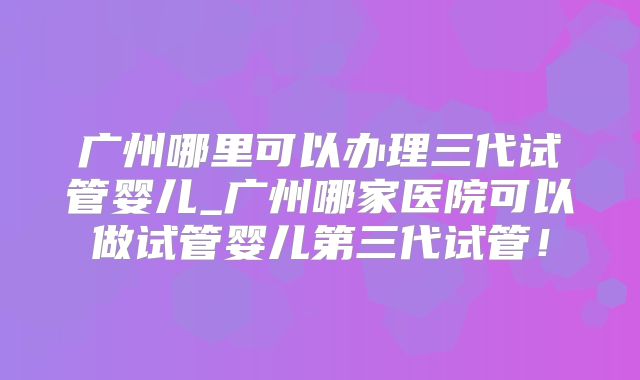 广州哪里可以办理三代试管婴儿_广州哪家医院可以做试管婴儿第三代试管！