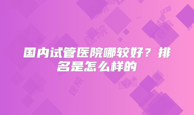 国内试管医院哪较好？排名是怎么样的