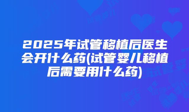 2025年试管移植后医生会开什么药(试管婴儿移植后需要用什么药)