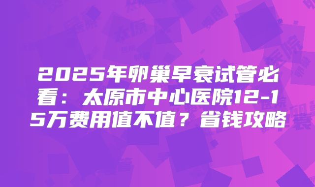2025年卵巢早衰试管必看：太原市中心医院12-15万费用值不值？省钱攻略