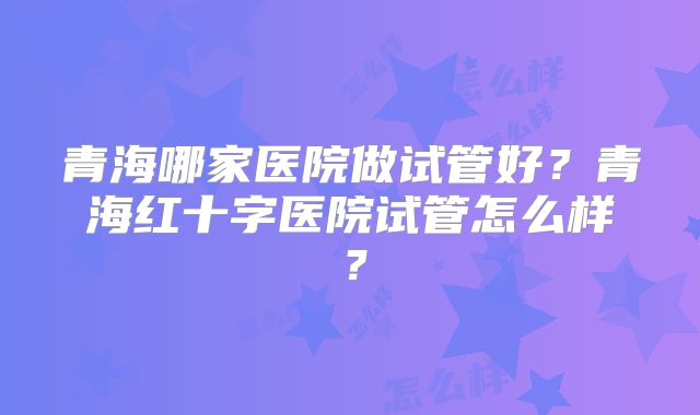青海哪家医院做试管好？青海红十字医院试管怎么样？
