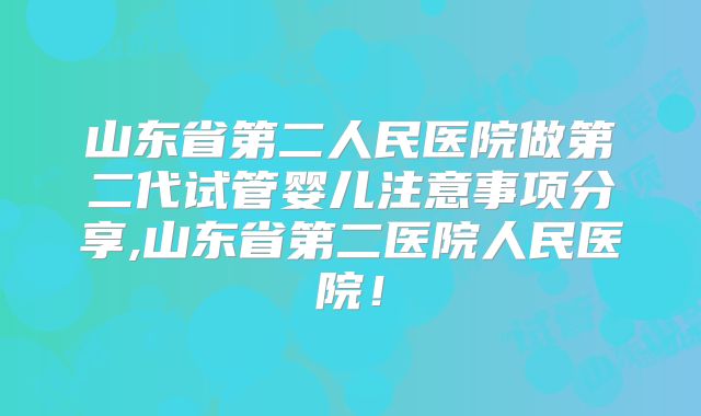 山东省第二人民医院做第二代试管婴儿注意事项分享,山东省第二医院人民医院！