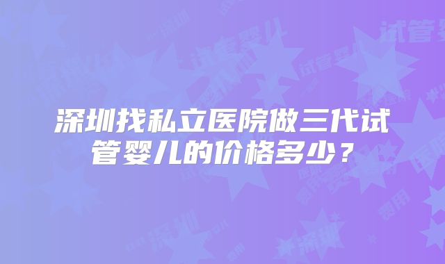 深圳找私立医院做三代试管婴儿的价格多少？