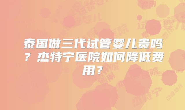 泰国做三代试管婴儿贵吗？杰特宁医院如何降低费用？