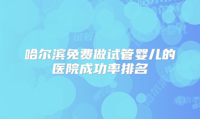 哈尔滨免费做试管婴儿的医院成功率排名