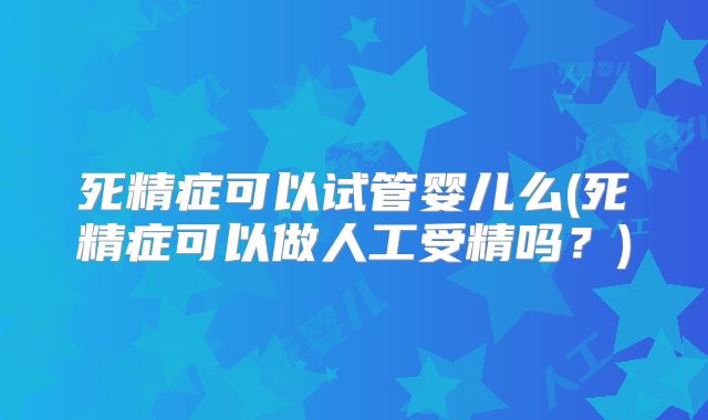 死精症可以试管婴儿么(死精症可以做人工受精吗？)