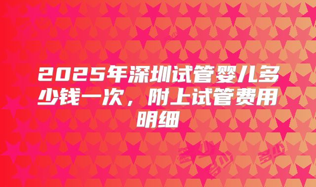 2025年深圳试管婴儿多少钱一次，附上试管费用明细