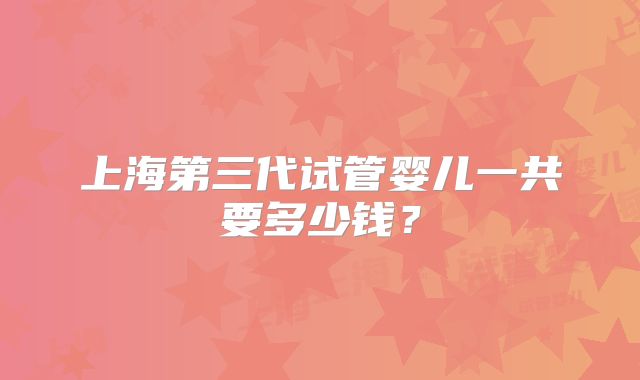 上海第三代试管婴儿一共要多少钱？