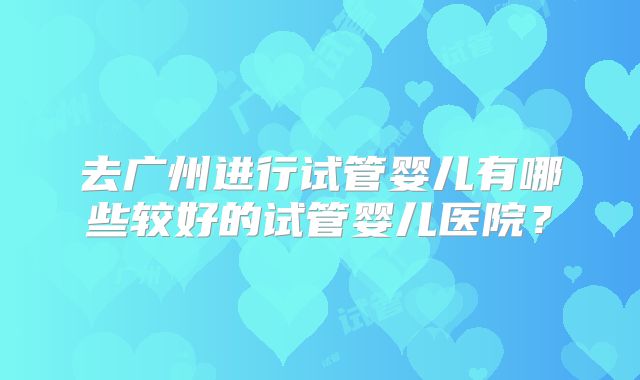 去广州进行试管婴儿有哪些较好的试管婴儿医院？