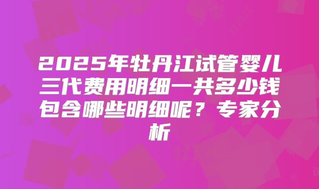 2025年牡丹江试管婴儿三代费用明细一共多少钱包含哪些明细呢？专家分析