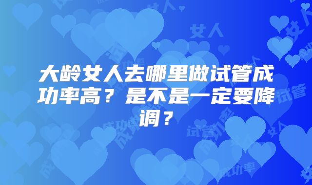 大龄女人去哪里做试管成功率高?是不是一定要降调?