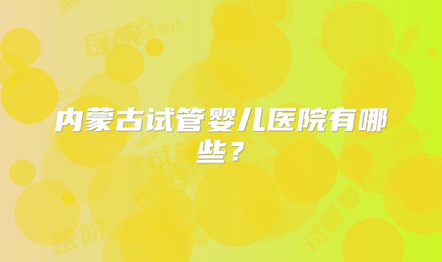 内蒙古试管婴儿医院有哪些?