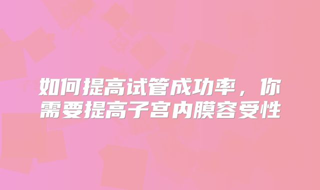 如何提高试管成功率，你需要提高子宫内膜容受性