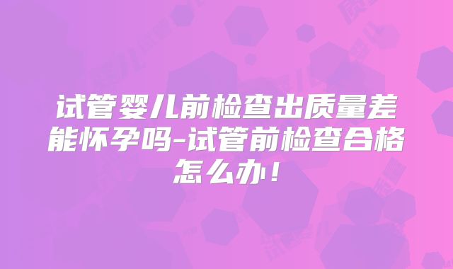 试管婴儿前检查出质量差能怀孕吗-试管前检查合格怎么办！