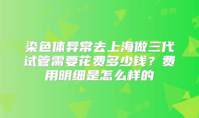 染色体异常去上海做三代试管需要花费多少钱？费用明细是怎么样的