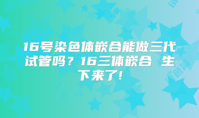 16号染色体嵌合能做三代试管吗？16三体嵌合 生下来了!
