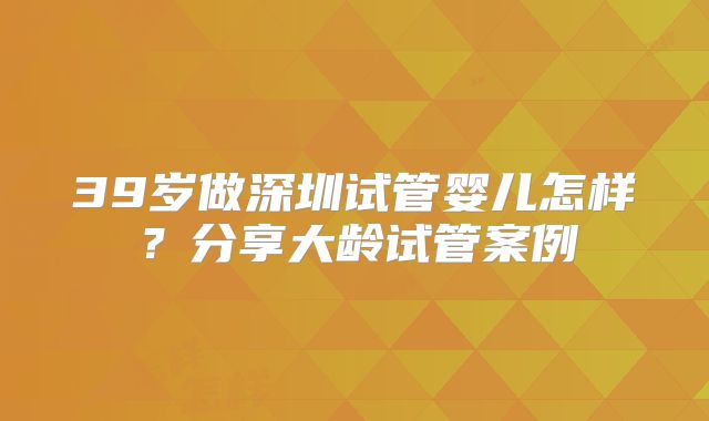 39岁做深圳试管婴儿怎样？分享大龄试管案例