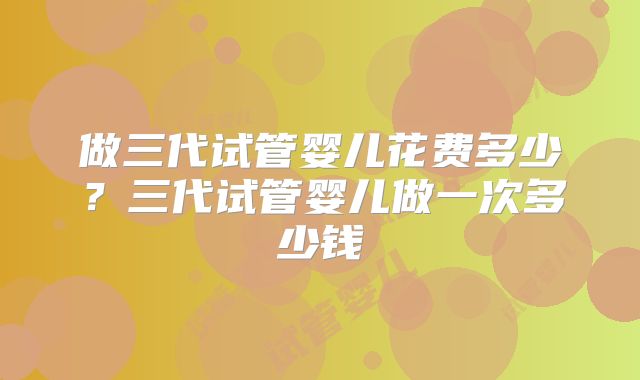 做三代试管婴儿花费多少？三代试管婴儿做一次多少钱