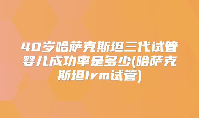 40岁哈萨克斯坦三代试管婴儿成功率是多少(哈萨克斯坦irm试管)