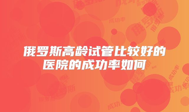 俄罗斯高龄试管比较好的医院的成功率如何