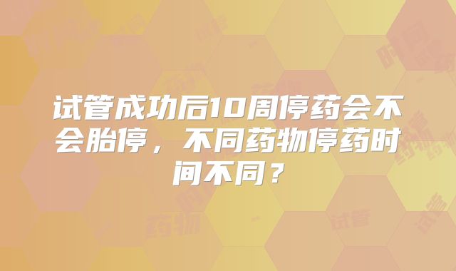 试管成功后10周停药会不会胎停，不同药物停药时间不同？