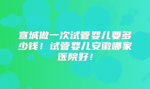 宣城做一次试管婴儿要多少钱！试管婴儿安徽哪家医院好！