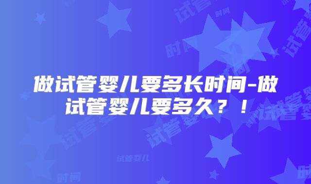 做试管婴儿要多长时间-做试管婴儿要多久？！