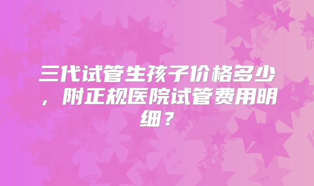 三代试管生孩子价格多少,附正规医院试管费用明细?