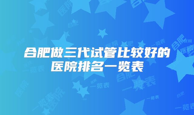 合肥做三代试管比较好的医院排名一览表