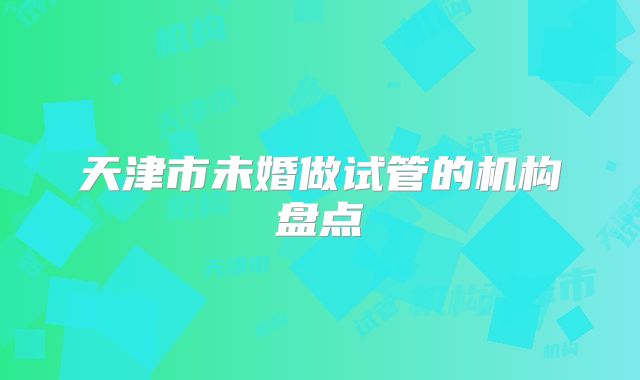 天津市未婚做试管的机构盘点