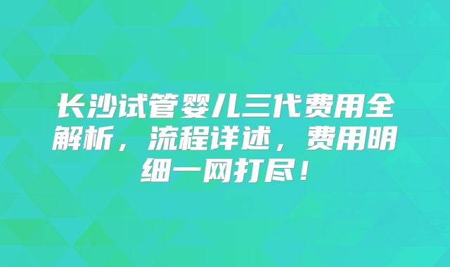 长沙试管婴儿三代费用全解析,流程详述,费用明细一网打尽!